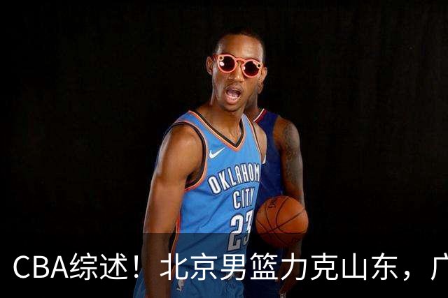 CBA综述！北京男篮力克山东，广厦送辽宁赛季首败，广州加时险胜北控
